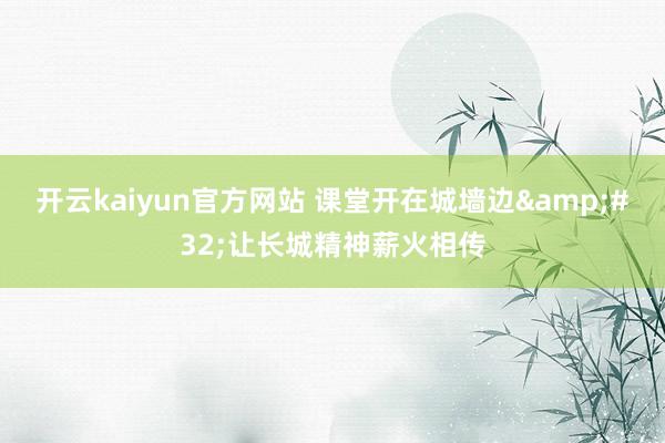 开云kaiyun官方网站 课堂开在城墙边&#32;让长城精神薪火相传