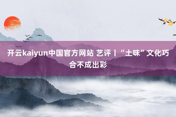 开云kaiyun中国官方网站 艺评丨“土味”文化巧合不成出彩