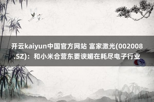 开云kaiyun中国官方网站 富家激光(002008.SZ)：和小米合营东要谀媚在耗尽电子行业