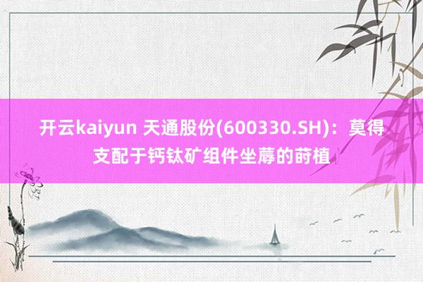 开云kaiyun 天通股份(600330.SH)：莫得支配于钙钛矿组件坐蓐的莳植