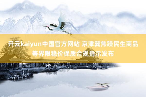 开云kaiyun中国官方网站 京津冀焦躁民生商品等界限稳价保质合规指示发布