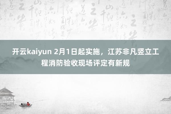 开云kaiyun 2月1日起实施，江苏非凡竖立工程消防验收现场评定有新规