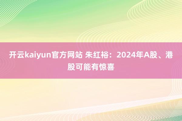 开云kaiyun官方网站 朱红裕：2024年A股、港股可能有惊喜