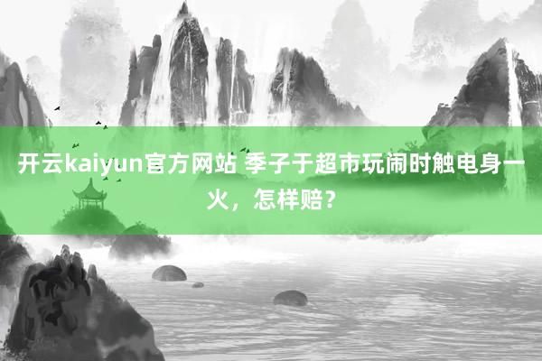 开云kaiyun官方网站 季子于超市玩闹时触电身一火，怎样赔？