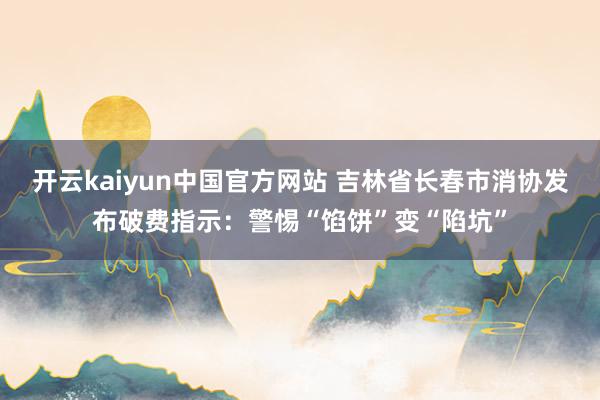 开云kaiyun中国官方网站 吉林省长春市消协发布破费指示：警惕“馅饼”变“陷坑”