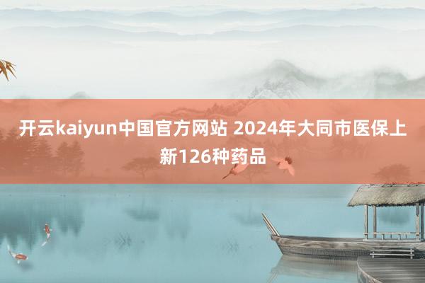 开云kaiyun中国官方网站 2024年大同市医保上新126种药品