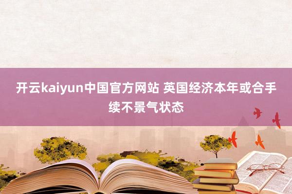 开云kaiyun中国官方网站 英国经济本年或合手续不景气状态