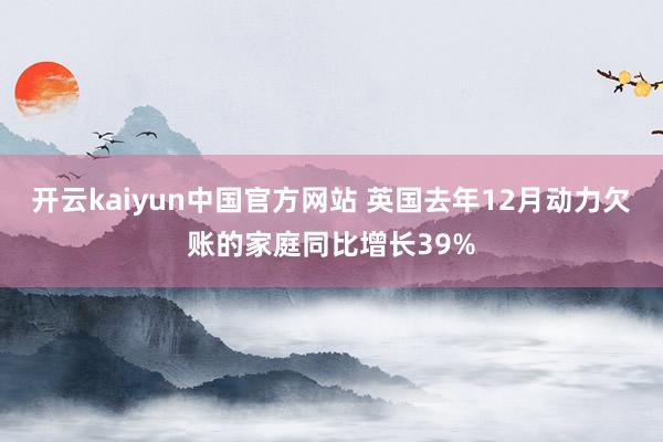 开云kaiyun中国官方网站 英国去年12月动力欠账的家庭同比增长39%