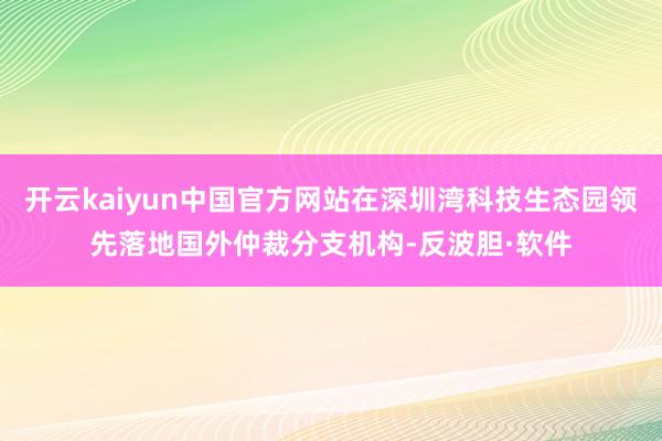 开云kaiyun中国官方网站在深圳湾科技生态园领先落地国外仲裁分支机构-反波胆·软件