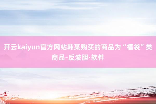 开云kaiyun官方网站韩某购买的商品为“福袋”类商品-反波胆·软件