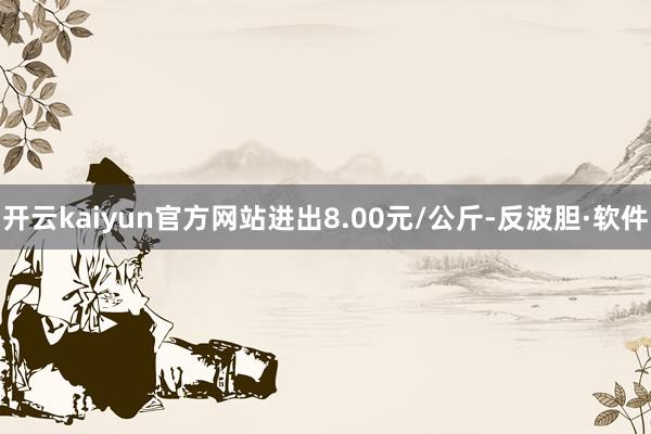 开云kaiyun官方网站进出8.00元/公斤-反波胆·软件