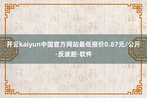 开云kaiyun中国官方网站最低报价0.87元/公斤-反波胆·软件