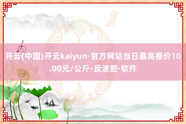 开云(中国)开云kaiyun·官方网站当日最高报价10.00元/公斤-反波胆·软件