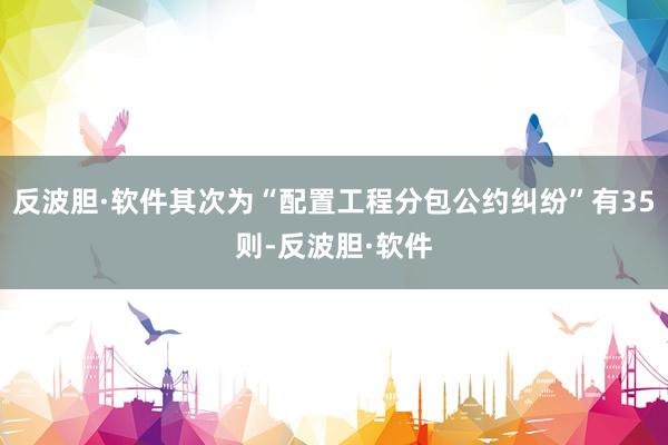 反波胆·软件其次为“配置工程分包公约纠纷”有35则-反波胆·软件