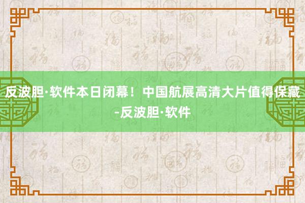 反波胆·软件本日闭幕！中国航展高清大片值得保藏-反波胆·软件