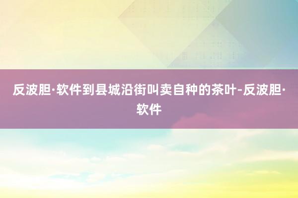 反波胆·软件到县城沿街叫卖自种的茶叶-反波胆·软件