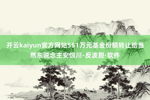 开云kaiyun官方网站551万元基金份额转让给当然东说念主安惊川-反波胆·软件