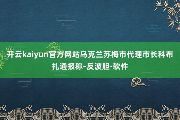 开云kaiyun官方网站乌克兰苏梅市代理市长科布扎通报称-反波胆·软件