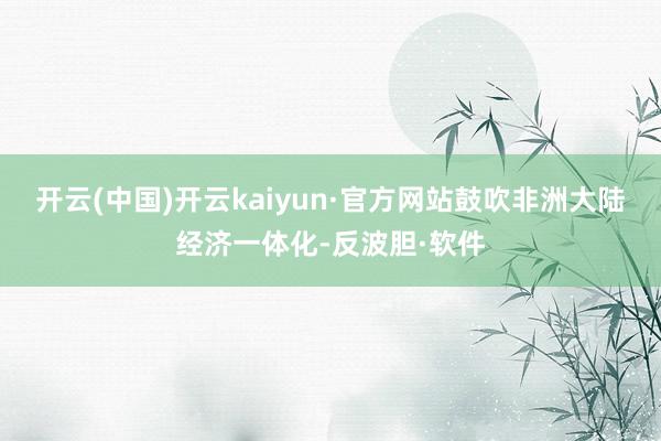 开云(中国)开云kaiyun·官方网站鼓吹非洲大陆经济一体化-反波胆·软件