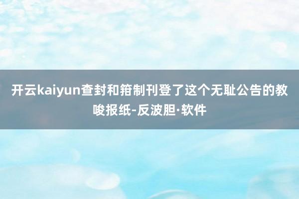 开云kaiyun查封和箝制刊登了这个无耻公告的教唆报纸-反波胆·软件