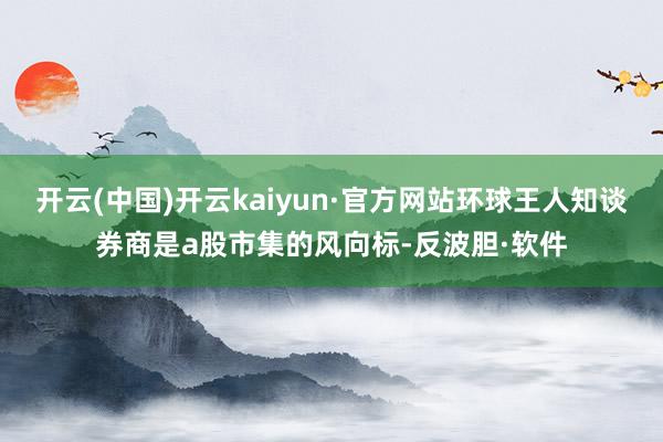 开云(中国)开云kaiyun·官方网站环球王人知谈券商是a股市集的风向标-反波胆·软件