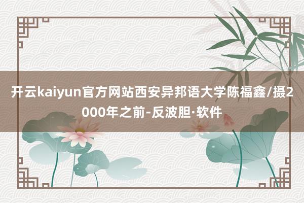开云kaiyun官方网站西安异邦语大学陈福鑫/摄2000年之前-反波胆·软件