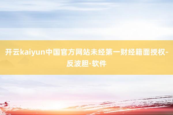 开云kaiyun中国官方网站未经第一财经籍面授权-反波胆·软件
