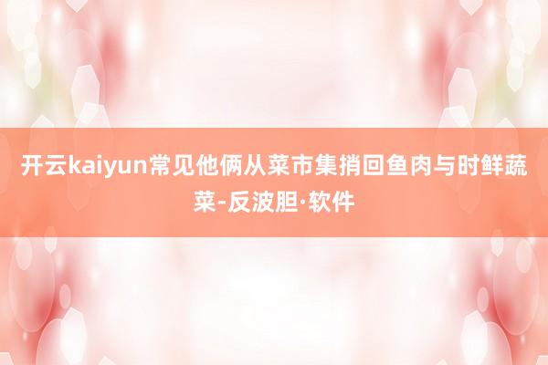 开云kaiyun常见他俩从菜市集捎回鱼肉与时鲜蔬菜-反波胆·软件