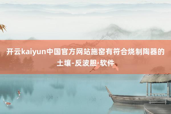 开云kaiyun中国官方网站施窑有符合烧制陶器的土壤-反波胆·软件