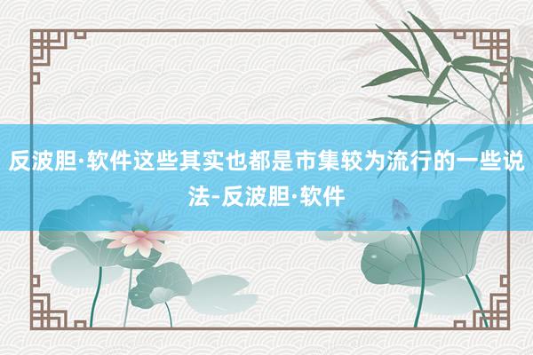 反波胆·软件这些其实也都是市集较为流行的一些说法-反波胆·软件