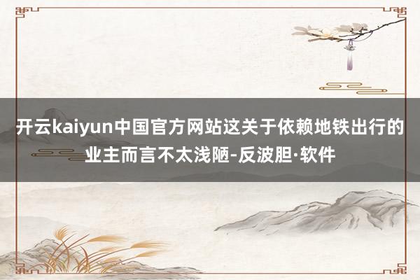 开云kaiyun中国官方网站这关于依赖地铁出行的业主而言不太浅陋-反波胆·软件