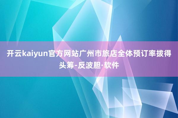 开云kaiyun官方网站广州市旅店全体预订率拔得头筹-反波胆·软件