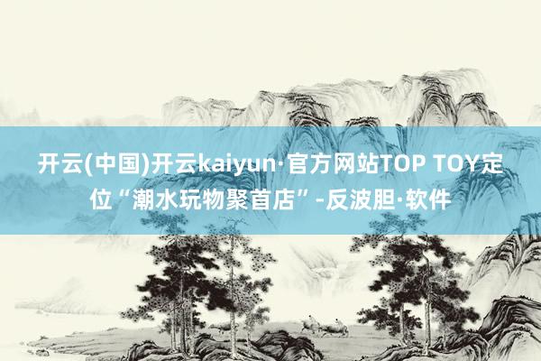 开云(中国)开云kaiyun·官方网站TOP TOY定位“潮水玩物聚首店”-反波胆·软件