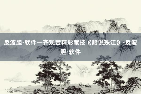 反波胆·软件一齐观赏精彩献技《船说珠江》-反波胆·软件