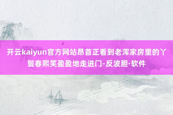 开云kaiyun官方网站昂首正看到老浑家房里的丫鬟春熙笑盈盈地走进门-反波胆·软件