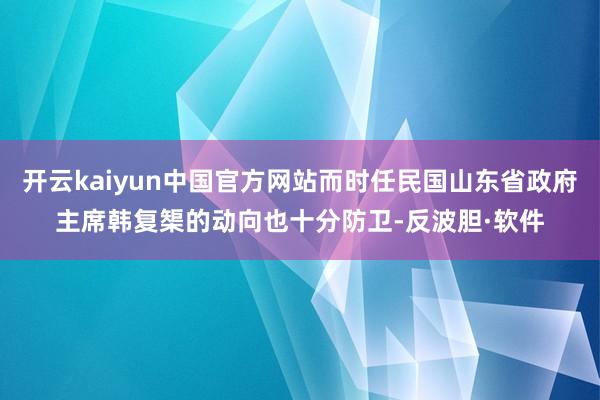 开云kaiyun中国官方网站而时任民国山东省政府主席韩复榘的动向也十分防卫-反波胆·软件