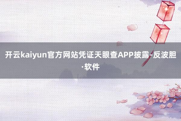 开云kaiyun官方网站凭证天眼查APP披露-反波胆·软件