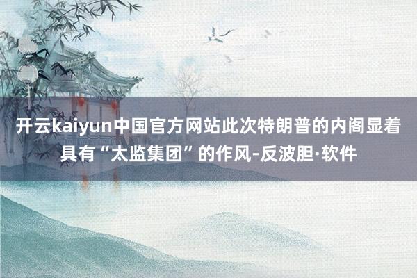 开云kaiyun中国官方网站此次特朗普的内阁显着具有“太监集团”的作风-反波胆·软件