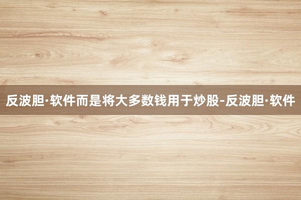 反波胆·软件而是将大多数钱用于炒股-反波胆·软件