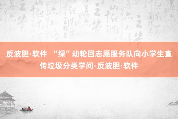反波胆·软件  “绿”动轮回志愿服务队向小学生宣传垃圾分类学问-反波胆·软件