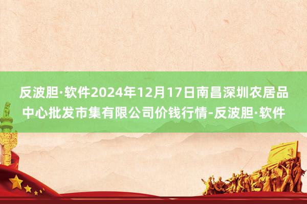 反波胆·软件2024年12月17日南昌深圳农居品中心批发市集有限公司价钱行情-反波胆·软件