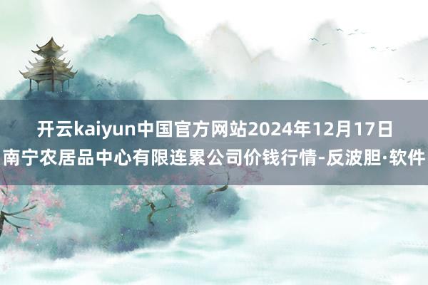 开云kaiyun中国官方网站2024年12月17日南宁农居品中心有限连累公司价钱行情-反波胆·软件