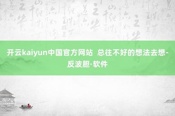 开云kaiyun中国官方网站  总往不好的想法去想-反波胆·软件