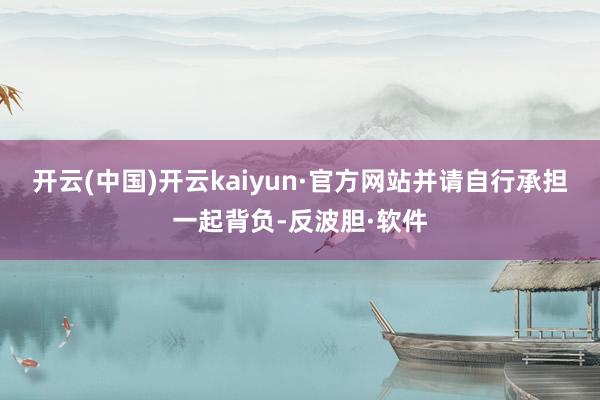 开云(中国)开云kaiyun·官方网站并请自行承担一起背负-反波胆·软件