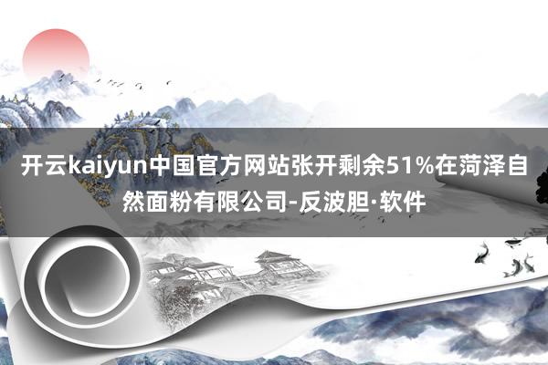 开云kaiyun中国官方网站张开剩余51%在菏泽自然面粉有限公司-反波胆·软件
