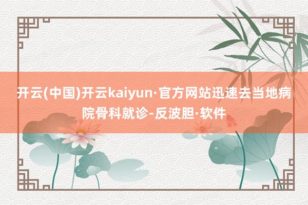 开云(中国)开云kaiyun·官方网站迅速去当地病院骨科就诊-反波胆·软件