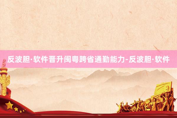 反波胆·软件晋升闽粤跨省通勤能力-反波胆·软件