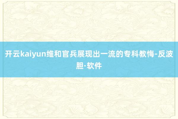 开云kaiyun维和官兵展现出一流的专科教悔-反波胆·软件