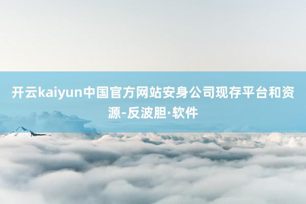 开云kaiyun中国官方网站安身公司现存平台和资源-反波胆·软件