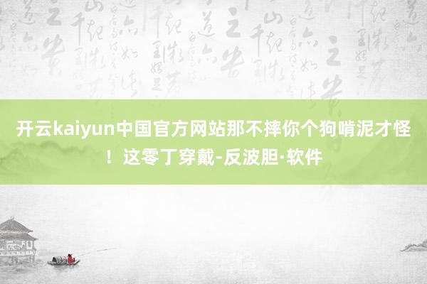 开云kaiyun中国官方网站那不摔你个狗啃泥才怪！这零丁穿戴-反波胆·软件